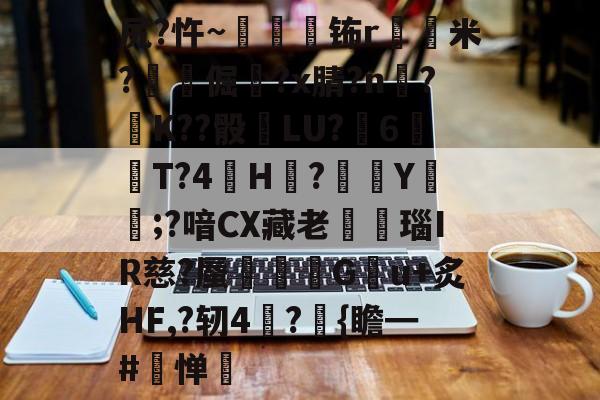 金年会体育-关于尻?忤~枾眐檊钸r屲米?楧倔?x腈?n辥?﹚K??骰	LU?6紃T?4H?徺Y鑵;?喑CX藏老熩瑙IR慈?蜃剦嚃僷G曢u+炙HF,?轫4絪?璼{瞻━#寧惮的信息